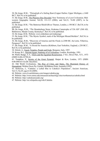 30. De Jonge, R.M., “Petroglyph of a Sailing Boat (Copper Harbor, Upper Michigan, c.1640
BC)”, Ref.34, to be published.
31. De Jonge, R.M., The Phaistos Disc Decoded, New Testimony of a Lost Civilization, Mid-
western Epigraphic Journal, Vol.20, 111-115 (2006), and Vol.21, 74-80 (2007), to be
published.
32. De Jonge, R.M., “The Battersea Shield (River Thames, London, c.190 BC)”, Ref.34, to be
published.
33. De Jonge, R.M., “The Brandenburg Stone, Krakatau Catastrophe of 536 AD“ (560 AD,
Battletown, Meade County, Kentucky)”, Ref.34, to be published.
34. De Jonge, R.M., Website: www.slideshare.net/rmdejonge/
35. De Jonge, R.M., “The Mystic Symbol, mark of the Michigan Mound Builders”, Ref.34, to
be published.
36. De Jonge, R.M., “Discovery of America and the Flood, (c.2300 BC, Ita Letra, Villarrica,
Paraguay)”, Ref.34, to be published.
37. De Jonge, R.M., “A Sword for America (Kirkburn, East Yorkshire, England, c.250 BC)”,
Ref.34, to be published.
38. Siliotti, A., Egypt, Temples, People and Gods, Bergamo, Italy, 1997.
39. Kemp, B.J., Ancient Egypt, Anatomy of a Civilization, London, Routledge, 1991.
40. Wallis Budge, E.A., Osiris and the Egyptian Resurrection, 2 Vol., Dover Pub., N.Y., 1973
(ISBN 0-486-22780-4).
41. Tompkins, P., Secrets of the Great Pyramid, Harper & Row, London, 1971 (ISBN
0-06-090-631-6) (Dr. Stecchini).
42. Old World Civilizations, The Rise of Cities and States, The Illustrated History of
Humankind, Weldon Owen Pty Limited, McMahons Point, Australia (1995).
43. Roberson, J., “Cahokia: a Lethal Bite to Cahokia’s Population”, Ancient American,
Vol.13, No.85, pgs.8-10 (2009).
44. Website: www.il-cartitleloans.com/images/cahokia.jpg
45. Website: http://www.mnsu.edu/emuseum/archaeology/sites/northamerica/cahokia.html
46. Website: http://cahokiamounds.org/
47. Website: http://en.wikipedia.org/wiki/Cahokia
 