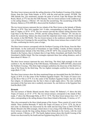 The three lower terraces provide the sailing direction of the Southern Crossing of the Atlantic
Ocean, from the Cape Verde Islands, at 16°N, with the wind and the current, 30°SSW. The
50th latitude line, just mentioned, encodes the point of arrival, Cape São Roque (the Holy
Rock), Brazil, at 5°S, but also the Fifth Dynasty. The two lowest terraces in the southwest gi-
ve the sailing distance, 2 Moiras= 20°, but also the second king. The second king of the Fifth
Dynasty, Sahura (c.2510-2498 BC), discovered the Southern Crossing.

The two lowest terraces represent the two islands of the West Azores at the latitude of Monks
Mound, at 39°N. They have together 2x4= 8 sides, corresponding to Cape Race, Newfound-
land, 8° higher, at 39+8= 47°N. The two terraces provide the (initial) sailing direction from
Cape Race to the West Azores, 20°ESE, and the sailing distance, 2 Moiras= 20°, but also in-
dicate the second king. Sahura also discovered this important return route, with the wind and
the current, to the Old World.- The two lowest terraces in the southwest symbolize the disco-
very of these two Crossings by this second king. The three lower terraces have a total of 3x4=
12 sides, confirming his twelve years of reign.

The three lower terraces correspond with the Northern Crossing of the Ocean, from the Shet-
land Islands, via the south point of Greenland, to Cape Chidley, Canada, all three situated at
the complementary latitude of the Nile Delta, at 90-30= 60°N. One crossed from the Shetland
Islands to the Faeroes, then to Iceland, then to Cape Holm, Greenland, and finally from West
Greenland to Baffin Island. The four rectangles represent these four sailing distances, each of
them about 0.5 Moira= 5°.

The three lower terraces represent the next, third king. The third, high rectangle in the east
confirms it. So, the third king of the Fifth Dynasty, Nefererkare (c.2498-2478 BC), discovered
the Northern Crossing.- This third, high rectangle symbolizes the discovery of this third Cros-
sing of the Ocean by the third king. The two highest rectangles confirm his twenty years of
reign (Refs.3-7,14).

The three lower terraces show the three mentioned kings are descended from the Nile Delta in
Egypt, at 30°N. It is the center of the Northern Egyptian Empire. The Tropic of Cancer cros-
ses the River Nile at 23°N. It is the center of the Southern Egyptian Empire, but also of the
Sun religion. At midsummer day the Sun is there at right angles above. The slow northerly
movement of the Sun turns into a southerly movement. So, one believes in the Egyptian Sun-
God Ra (Refs.2,28)!

Bermuda
The four terraces of Monks Mound encode Abaco Island, NE Bahama’s, 4° above the holy
Tropic of Cancer, at 23+4= 27°N. The two lowest terraces correspond to the island of Ber-
muda, 2° above the Mississippi Delta, at 30+2= 32°N. The three lower terraces have 3x4= 12
sides, corresponding to the sailing distance from Abaco Island to Bermuda, 12 moiras, or 12°.

They also correspond to the three island groups of the Azores. These consist of a total of nine
islands. These confirm Bermuda, 9° above the Tropic of Cancer, at 23+9= 32°N. So, the re-
turn route via Bermuda was discovered by the ninth and last king Unas (c.2403-2370 BC).
Monks Mound is the fifth rectangle, which shows it was a king of the Fifth Dynasty. The three
lower terraces encode the long sailing distance from Bermuda to the Azores, with the wind
and the current, 3 Moiras, or 30°. The fourth, highest terrace shows this fourth Crossing of the
Ocean was discovered by the fourth and last Egyptian king (Refs.2,4,12,13).
 