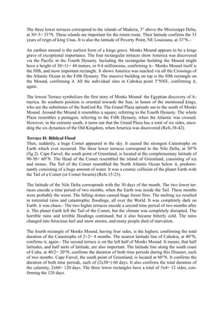 The three lower terraces correspond to the islands of Madeira, 3° above the Mississippi Delta,
at 30+3= 33°N. These islands are important for the return route. Their latitude confirms the 33
years of reign of king Unas. It is also the latitude of Poverty Point, NE Louisiana, at 33°N.-

An earthen mound is the earliest form of a kings grave. Monks Mound appears to be a kings
grave of exceptional importance. The four rectangular terraces show America was discovered
via the Pacific in the Fourth Dynasty. Including the rectangular building the Mound might
have a height of 30+11= 44 meters, or 0.4 millimoiras, confirming it.- Monks Mound itself is
the fifth, and most important rectangle. It shows America was reached via all the Crossings of
the Atlantic Ocean in the Fifth Dynasty. The massive building on top is the fifth rectangle on
the Mound, confirming it. All the individual sites in Cahokia point 5°NNE, confirming it,
again.

The lowest Terrace symbolizes the first story of Monks Mound: the Egyptian discovery of A-
merica. Its southern position is oriented towards the Sun, in honor of the mentioned kings,
who are the substitutes of the SunGod Ra. The Grand Plaza spreads out to the south of Monks
Mound. Around the Mound it resembles a square, referring to the Fourth Dynasty. The whole
Plaza resembles a pentagon, referring to the Fifth Dynasty, when the Atlantic was crossed.
However, in the extreme south, it turns out that the Grand Plaza has a total of six sides, enco-
ding the six dynasties of the Old Kingdom, when America was discovered (Refs.38-42).

Terrace II: Biblical Flood
Then, suddenly, a huge Comet appeared in the sky. It caused the strongest Catastrophe on
Earth which ever occurred. The three lower terraces correspond to the Nile Delta, at 30°N
(fig.2). Cape Farvel, the south point of Greenland, is located at the complementary latitude of
90-30= 60°N. The Head of the Comet resembled the island of Greenland, consisting of ice
and stones. The Tail of the Comet resembled the North Atlantic Ocean below it, predomi-
nantly consisting of a huge amount of water. It was a cosmic collision of the planet Earth with
the Tail of a Comet (or Comet Swarm) (Refs.15-23).

The latitude of the Nile Delta corresponds with the 30 days of the month. The two lower ter-
races encode a time period of two months, when the Earth was inside the Tail. These months
were probably the worst. The falling stones caused huge forest fires. The melting ice resulted
in torrential rains and catastrophic floodings, all over the World. It was completely dark on
Earth: it was chaos.- The two higher terraces encode a second time period of two months after
it. The planet Earth left the Tail of the Comet, but the climate was completely disrupted. The
horrible rains and terrible floodings continued, but it also became bitterly cold. The rains
changed into ferocious hail and snow storms, and many people died of starvation.

The fourth rectangle of Monks Mound, having four sides, is the highest, confirming the total
duration of the Catastrophe of 2+2= 4 months. The nearest latitude line of Cahokia, at 40°N,
confirms it, again.- The second terrace is on the left half of Monks Mound. It means, that half
latitudes, and half units of latitude, are also important. The latitude line along the south coast
of Cuba, at 40/2= 20°N, confirms the duration of both time periods during this Disaster, each
of two months. Cape Farvel, the south point of Greenland, is located at 60°N. It confirms the
duration of both time periods, each of (2x30=) 60 days. It also confirms the total duration of
the calamity, 2x60= 120 days. The three lower rectangles have a total of 3x4= 12 sides, con-
firming the 120 days.
 