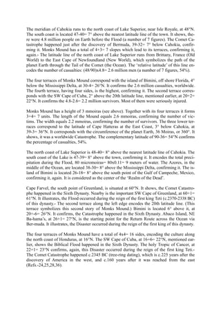 The meridian of Cahokia runs to the north coast of Lake Superior, near Isle Royale, at 48°N.
The south coast is located 47-40= 7° above the nearest latitude line of the town. It shows, the-
re were 4.8 million people on Earth before the Flood (a number of 7 figures). The Comet Ca-
tastrophe happened just after the discovery of Bermuda, 39-32= 7° below Cahokia, confir-
ming it. Monks Mound has a total of 4+3= 7 slopes which lead to its terraces, confirming it,
again.- The latitude line of the north coast of Lake Superior runs from Brittany, France (Old
World) to the East Cape of Newfoundland (New World), which symbolizes the path of the
planet Earth through the Tail of the Comet (the Ocean). The ‘relative latitude’ of this line en-
codes the number of casualties: (48/90)x4.8= 2.6 million men (a number of 7 figures, 54%).

The four terraces of Monks Mound correspond with the island of Bimini, off shore Florida, 4°
below the Mississippi Delta, at 30-4= 26°N. It confirms the 2.6 million casualties, worldwide.
The fourth terrace, having four sides, is the highest, confirming it. The second terrace corres-
ponds with the SW Cape of Cuba, 2° above the 20th latitude line, mentioned earlier, at 20+2=
22°N. It confirms the 4.8-2.6= 2.2 million survivors. Most of them were seriously injured.

Monks Mound has a height of 3 mmoiras (see above). Together with its four terraces it forms
3+4= 7 units. The length of the Mound equals 2.6 mmoiras, confirming the number of vic-
tims. The width equals 2.2 mmoiras, confirming the number of survivors. The three lower ter-
races correspond to the latitude of Cape Hatteras at the East Coast, 3° below Cahokia, at
39-3= 36°N. It corresponds with the circumference of the planet Earth, 36 Moiras, or 360°. It
shows, it was a worldwide Catastrophe. The complementary latitude of 90-36= 54°N confirms
the percentage of casualties, 54%.

The north coast of Lake Superior is 48-40= 8° above the nearest latitude line of Cahokia. The
south coast of the Lake is 47-39= 8° above the town, confirming it. It encodes the total preci-
pitation during the Flood, 80 micromoiras= 80x0.11= 9 meters of water. The Azores, in the
middle of the Ocean, are located 38-30= 8° above the Mississippi Delta, confirming it. The is-
land of Bimini is located 26-18= 8° above the south point of the Gulf of Campeche, Mexico,
confirming it, again. It is considered as the center of the ‘Realm of the Dead’.

Cape Farvel, the south point of Greenland, is situated at 60°N. It shows, the Comet Catastro-
phe happened in the Sixth Dynasty. Nearby is the important SW Cape of Greenland, at 60+1=
61°N. It illustrates, the Flood occurred during the reign of the first king Teti (c.2370-2338 BC)
of this dynasty.- The second terrace along the left edge encodes the 20th latitude line. (This
terrace symbolizes this second story of Monks Mound.) Bimini is located 6° above it, at
20+-6= 26°N. It confirms, the Catastrophe happened in the Sixth Dynasty. Abaco Island, NE
Ba-hama’s, at 26+1= 27°N, is the starting point for the Return Route across the Ocean via
Ber-muda. It illustrates, the Disaster occurred during the reign of the first king of this dynasty.

The four terraces of Monks Mound have a total of 4x4= 16 sides, encoding the culture along
the north coast of Honduras, at 16°N. The SW Cape of Cuba, at 16+6= 22°N, mentioned ear-
lier, shows the Biblical Flood happened in the Sixth Dynasty. The holy Tropic of Cancer, at
22+1= 23°N confirms, again, this Disaster occurred during the reign of the first king Teti.-
The Comet Catastrophe happened c.2345 BC (tree-ring dating), which is c.225 years after the
discovery of America in the west, and c.160 years after it was reached from the east
(Refs.-24,25,28,36).
 