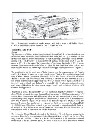 Fig.2 Reconstructed drawing of Monks Mound, with its four terraces. (Cahokia, Illinois,
c.-1000 AD) (Courtesy Ancient American, Vol.13, No.85, Ref.43)

Terrace III: Metal Trade
Copper
The four terraces of Monks Mound resemble copper ingots (figs.2,3). So, the Mound provides
information about the ancient, inter-continental copper trade (Refs.26-28). It started at the end
of the Fourth Dynasty. Monks Mound itself is the fifth rectangle, showing it started at the be-
ginning of the Fifth Dynasty. The meridian through Cahokia hits the south coast of Lake Su-
perior, at 47°N. It is the area of the copper mines of Keweenaw Peninsula, 47-39= 8° above
the town. These mines are located 47-23= 24° above the holy Tropic of Cancer. It shows, the
overall copper trade in the Bronze Age was 24 million copper ingots (a number of 8 figures).

The meridian also hits the north coast of Lake Superior, near the copper mines of Isle Royale,
at 48°N. It is 48-40= 8° above the nearest latitude line of Cahokia. The metal trade is the third
story of Monks Mound, represented by the third terrace. This field is on the right half of the
Mound. It means, that half latitudes, and half units of latitude, are also important. So, it is
con-firmed, that the overall copper trade was 48/2= 24 million copper ingots (a number of 8
figu-res).- Andros Island, west Bahama’s, is situated 24-16= 8° above the culture along the
north coast of Honduras. Its name means “copper island”, and its latitude of 48/2= 24°N
confirms the copper trade.

Three times a latitude difference of 8° has been mentioned. Together with the 4+1= 5 rectan-
gles of Monks Mound, it shows the Standard Ingot had a mass of 80,000 carats (a number of 5
figures). For a long time past both noble metals, silver and gold, were weighed in units of carats,
corresponding with 0.20 gram. The carat is the constant mass of a seed of the St. John’s bread or
carob tree (Ceratonia siliqua). So, the mass of the Standard Ingot was 80x0.20= 16 kg (35
pounds).- It means, the overall export of copper across the Ocean appears to have been (24x16
=) c.384,000 tons (850 million pounds). It has been estimated by others in the field, that a to-
tal amount of 250 to 500 thousand tons of copper had disappeared from the mining area. So,
our conclusion is that its destination can now be understood.

The rectangular Monks Mound is located at the Mississippi River. It has two terraces in the
southwest. These 1+2= 3 rectangles encode the Mississippi Delta, at 30°N (and the site of Po-
verty Point, NE Louisiana, 3° above it, at 33°N). The two terraces in the northeast correspond
to the mouth of the St. Lawrence River, 20° above it, at 30+20= 50°N. The terraces and the
 