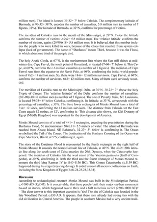 million men). The island is located 39-32= 7° below Cahokia. The complementary latitude of
Bermuda, at 90-32= 58°N, encodes the number of casualties, 5.8 million men (a number of 7
figures, 32%). The latitude of Bermuda, at 32°N, confirms the percentage of victims.

The meridian of Cahokia runs to the mouth of the Mississippi, at 29°N. Twice the latitude
confirms the number of victims: 2.9x2= 5.8 million men. The ‘relative latitude’ confirms the
number of victims, again: (29/90)x18= 5.8 million men. It is believed, that this number inclu-
des the people who were killed in wars, because of the chaos that resulted from system col-
lapse (lack of government). The name of “Dardanus” means Third, because it was the Flood,
in which about one third of the people died.

The holy Arctic Circle, at 67°N, is the northernmost line where the Sun still shines at mid-
winter day. Cape Farvel, the south point of Greenland, is located 67-60= 7° below it. This Ca-
pe, at 60°N, confirms the c.6 million casualties (a number of 7 figures). The meridian of Cape
Farvel runs from the equator to the North Pole, at 90°N, confirming the initial world popula-
tion of 9x2= 18 million men. So, there were 18-6= 12 million survivors. Cape Farvel, at 60°N,
confirms the number of survivors, 6x2= 12 million men. Many of them were seriously woun-
ded.

The meridian of Cahokia runs to the Mississippi Delta, at 30°N, 30-23= 7° above the holy
Tropic of Cancer. The ‘relative latitude’ of the Delta confirms the number of casualties:
(30/-90)x18= 6 million men (a number of 7 figures). The site of Poverty Point, NE Louisiana,
is located 39-33= 6° below Cahokia, confirming it. Its latitude, at 33°N, corresponds with the
percentage of casualties, c.33%. The three lower rectangles of Monks Mound have a total of
3x4= 12 sides, confirming the 12 million survivors. The distance from Cahokia tot the East
Coast equals 12 moiras, or 12°, confirming it.- This distance also shows, the 12th Dynasty of
Egypt (Middle Kingdom) was important for the development of America.

Monks Mound consists of a total of 4+1= 5 rectangles, encoding the precipitation during the
Dardanus Flood, 50 micromoiras= 50x0.11= 5.5 meters of water. The island of Bermuda was
reached from Abaco Island, NE Bahama’s, 32-27= 5° below it, confirming it. The Ocean
symbolized the Tail of the Comet. The destination of the Southern Crossing of the Ocean was
Cape São Rock, Brazil, at 5°S, confirming it, again.

The story of the Dardanus Flood is represented by the fourth rectangle on the right half of
Monks Mound. It encodes the nearest latitude line of Cahokia, at 40°N. The 40/2= 20th latitu-
de line along the south coast of Cuba encodes the 20th Dynasty, when the Catastrophe hap-
pened. The meridian of Cahokia hits the west coast of the Yucatan peninsula (Gulf of Cam-
peche), at 20°N, confirming it. Both the third and the fourth rectangle of Monks Mound re-
present the third king Ramses IV (c.1163-1156 BC). This Comet Catastrophe (c.1159 BC)
happened during his reign (tree-ring dating). It ended almost all ancient civilizations on Earth,
including the New Kingdom of Egypt (Refs.24,25,28,33,34).

Discussion
According to archaeological research Monks Mound was built in the Mississippian Period,
c.-1000 AD (Ref.47). Is it conceivable, that these people built their major earthen monument
ba-sed on stories, which happened two to three and a half millennia earlier (2500-1000 BC)?
– The clear answer to this important question is: Yes! The site of Cahokia was founded in the
late Woodland Period, c.650 AD. It appears, that these men already had strong ties with the
old civilization in Central America. The people in southern Mexico had a very ancient tradi-
 