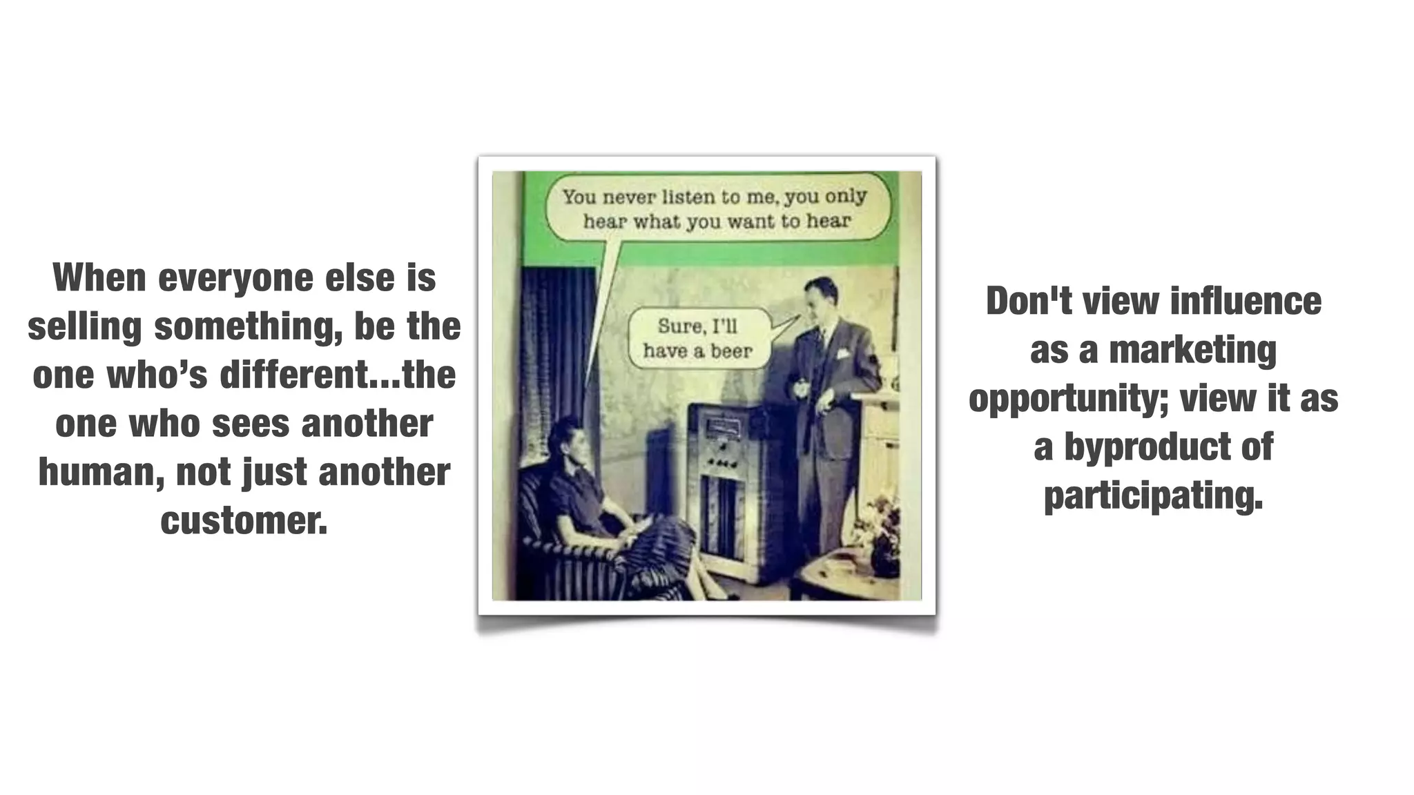 When everyone else is
                             Don't view inﬂuence
selling something, be the
                               as a marketing
one who’s different...the
                            opportunity; view it as
  one who sees another
                               a byproduct of
 human, not just another
                                participating.
        customer.
 