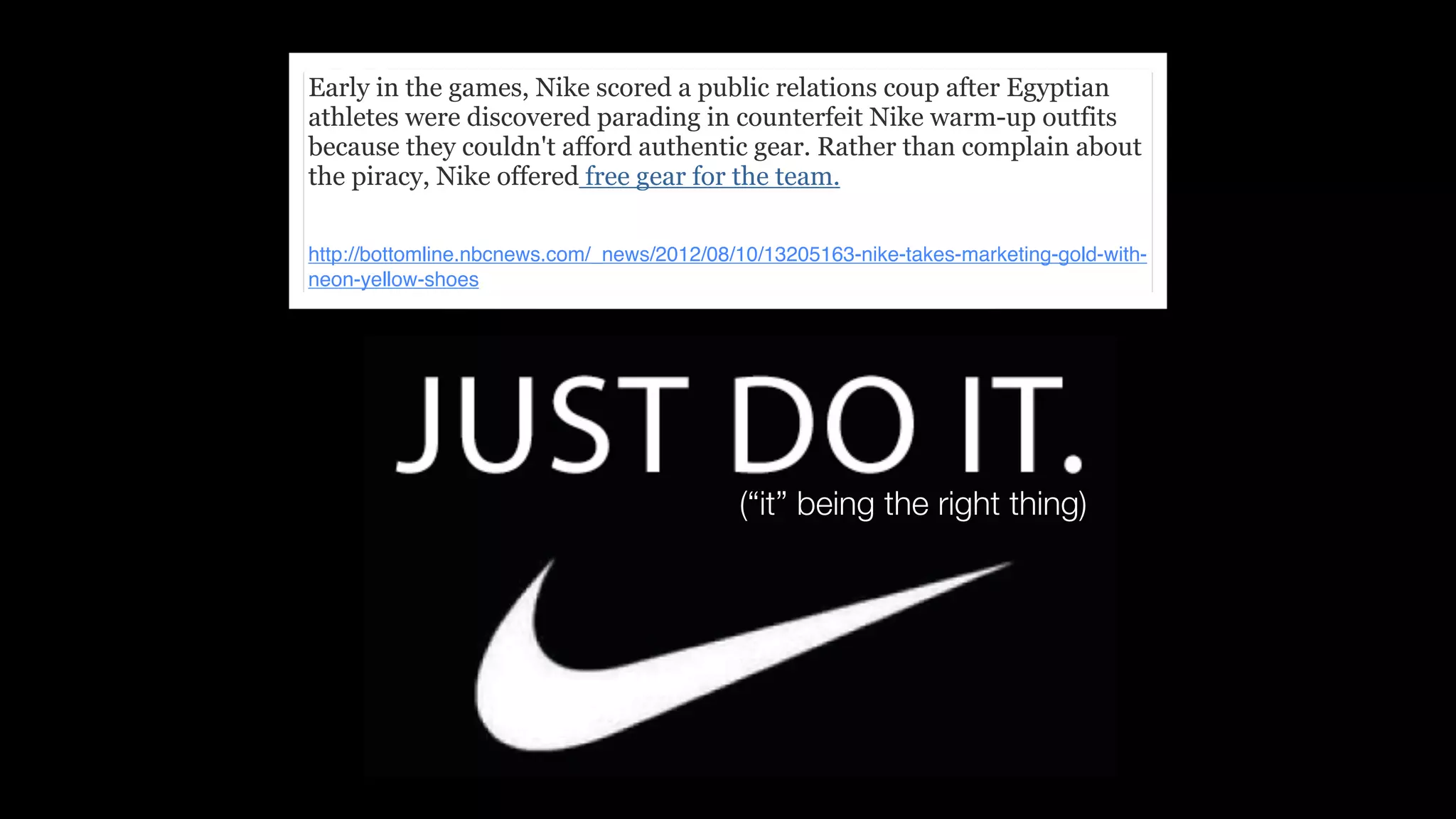 Early in the games, Nike scored a public relations coup after Egyptian
athletes were discovered parading in counterfeit Nike warm-up outfits
because they couldn't afford authentic gear. Rather than complain about
the piracy, Nike offered free gear for the team.

http://bottomline.nbcnews.com/_news/2012/08/10/13205163-nike-takes-marketing-gold-with-
neon-yellow-shoes




                                            (“it” being the right thing)
 