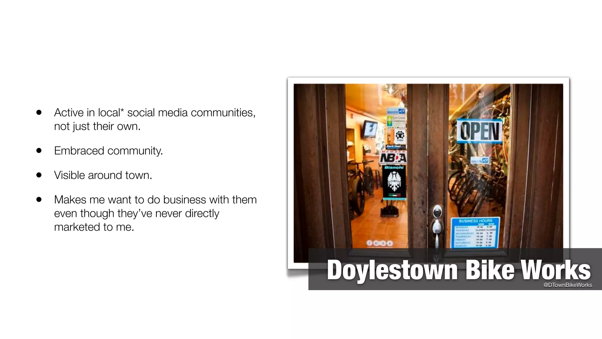 • Active in local* social media communities,
   not just their own.

• Embraced community.
• Visible around town.
• Makes me want to do business with them
   even though they’ve never directly
   marketed to me.



                                               Doylestown Bike Works
                                                                @DTownBikeWorks
 