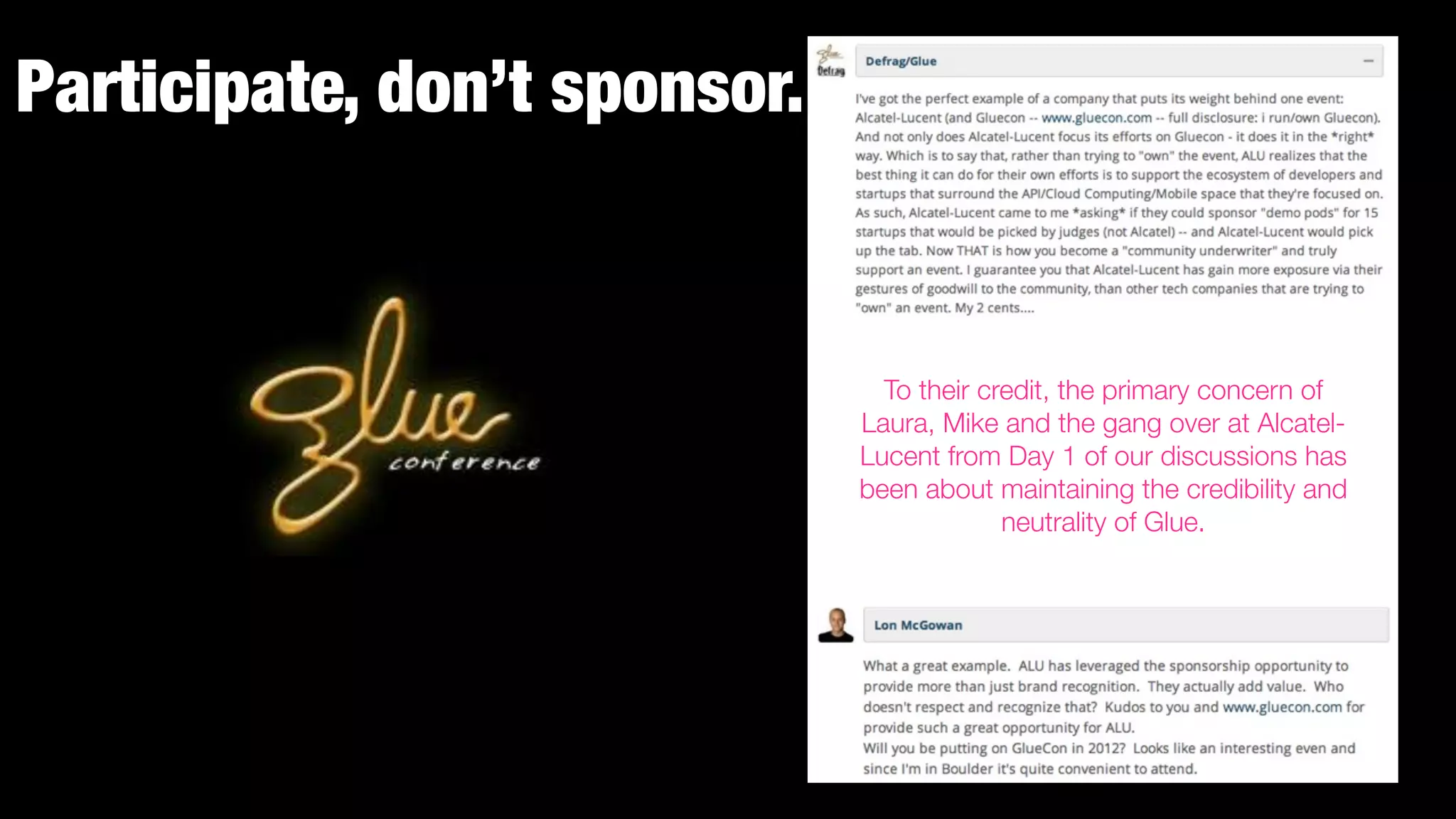 Participate, don’t sponsor.


                                To their credit, the primary concern of
                              Laura, Mike and the gang over at Alcatel-
                              Lucent from Day 1 of our discussions has
                              been about maintaining the credibility and
                                           neutrality of Glue.
 