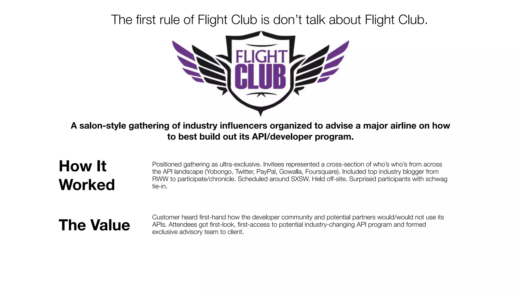 The ﬁrst rule of Flight Club is don’t talk about Flight Club.




 A salon-style gathering of industry inﬂuencers organized to advise a major airline on how
                        to best build out its API/developer program.


How It              Positioned gathering as ultra-exclusive. Invitees represented a cross-section of who’s who’s from across
                    the API landscape (Yobongo, Twitter, PayPal, Gowalla, Foursquare). Included top industry blogger from
                    RWW to participate/chronicle. Scheduled around SXSW. Held off-site. Surprised participants with schwag
Worked              tie-in.



                    Customer heard ﬁrst-hand how the developer community and potential partners would/would not use its
The Value           APIs. Attendees got ﬁrst-look, ﬁrst-access to potential industry-changing API program and formed
                    exclusive advisory team to client.
 