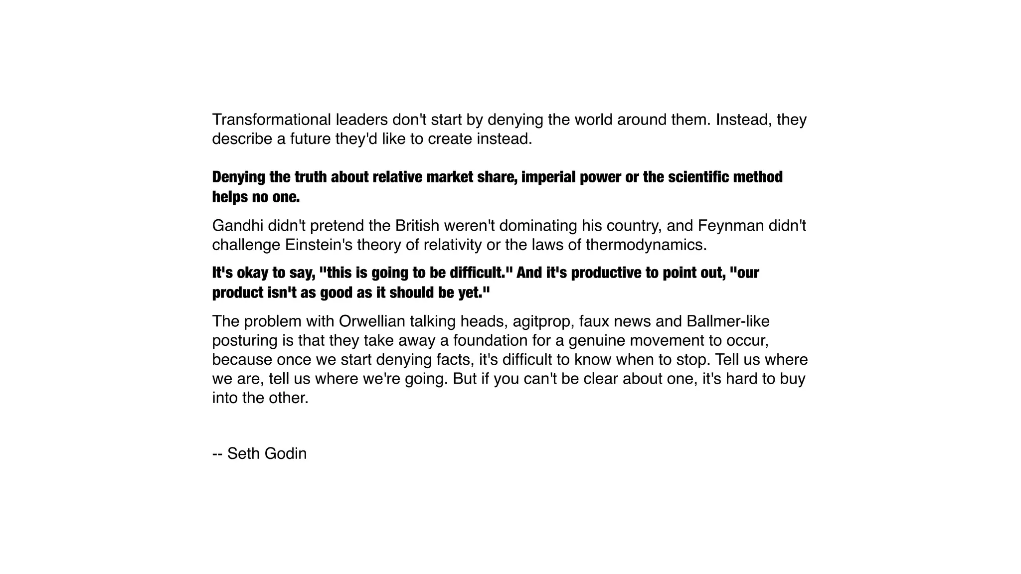 Transformational leaders don't start by denying the world around them. Instead, they
describe a future they'd like to create instead.

Denying the truth about relative market share, imperial power or the scientiﬁc method
helps no one.
Gandhi didn't pretend the British weren't dominating his country, and Feynman didn't
challenge Einstein's theory of relativity or the laws of thermodynamics.
It's okay to say, "this is going to be difﬁcult." And it's productive to point out, "our
product isn't as good as it should be yet."
The problem with Orwellian talking heads, agitprop, faux news and Ballmer-like
posturing is that they take away a foundation for a genuine movement to occur,
because once we start denying facts, it's difﬁcult to know when to stop. Tell us where
we are, tell us where we're going. But if you can't be clear about one, it's hard to buy
into the other.


-- Seth Godin
 
