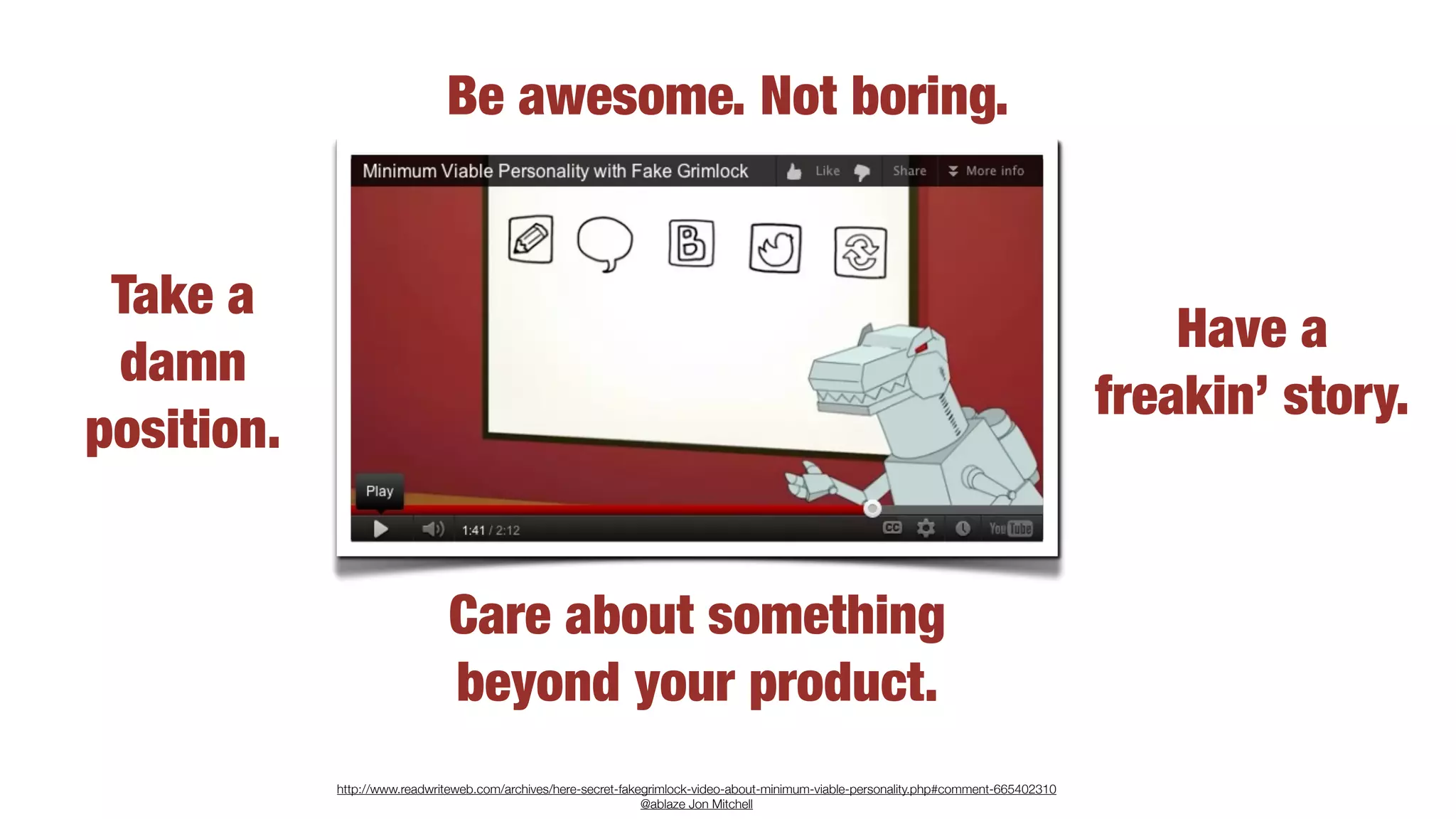 Be awesome. Not boring.


 Take a
                                                                                                                                             Have a
 damn
                                                                                                                                         freakin’ story.
position.


                              Care about something
                              beyond your product.
            http://www.readwriteweb.com/archives/here-secret-fakegrimlock-video-about-minimum-viable-personality.php#comment-665402310
                                                                 @ablaze Jon Mitchell
 