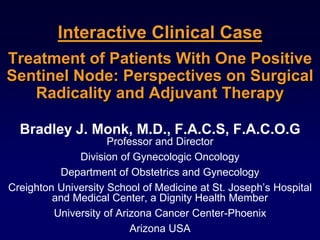 Interactive Clinical Case
Treatment of Patients With One Positive
Sentinel Node: Perspectives on Surgical
Radicality and Adjuvant Therapy
Bradley J. Monk, M.D., F.A.C.S, F.A.C.O.G
Professor and Director
Division of Gynecologic Oncology
Department of Obstetrics and Gynecology
Creighton University School of Medicine at St. Joseph’s Hospital
and Medical Center, a Dignity Health Member
University of Arizona Cancer Center-Phoenix
Arizona USA
 