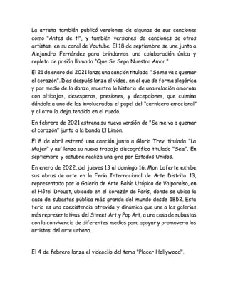 La artista también publicó versiones de algunas de sus canciones
como "Antes de ti", y también versiones de canciones de otros
artistas, en su canal de Youtube. El 18 de septiembre se une junto a
Alejandro Fernández para brindarnos una colaboración única y
repleta de pasión llamada “Que Se Sepa Nuestro Amor.”
El 21 de enero del 2021 lanza una canción titulada "Se me va a quemar
el corazón". Días después lanza el video, en el que de forma alegórica
y por medio de la danza, muestra la historia de una relación amorosa
con altibajos, desesperos, presiones, y decepciones, que culmina
dándole a uno de los involucrados el papel del “carnicero emocional”
y al otro lo deja tendido en el ruedo.
En febrero de 2021 estrena su nueva versión de "Se me va a quemar
el corazón” junto a la banda El Limón.
El 8 de abril estrenó una canción junto a Gloria Trevi titulada "La
Mujer" y así lanza su nuevo trabajo discográfico titulado "Seis". En
septiembre y octubre realiza una gira por Estados Unidos.
En enero de 2022, del jueves 13 al domingo 16, Mon Laferte exhibe
sus obras de arte en la Feria Internacional de Arte Distrito 13,
representada por la Galería de Arte Bahía Utópica de Valparaíso, en
el Hôtel Drouot, ubicado en el corazón de París, donde se ubica la
casa de subastas pública más grande del mundo desde 1852. Esta
feria es una coexistencia atrevida y dinámica que une a las galerías
másrepresentativas del Street Art y Pop Art, a una casa de subastas
con la convivencia de diferentes medios para apoyar y promover a los
artistas del arte urbano.
El 4 de febrero lanza el videoclip del tema "Placer Hollywood".
 