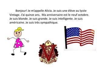 Bonjour! Je m’appelle Alicia. Je suis une élève au lycée
Vintage. J’ai quinze ans. Ma anniversaire est le neuf octobre.
Je suis blonde. Je suis grande. Je suis intelligente. Je suis
américaine. Je suis très sympathique.
 