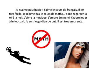Je n'aime pas étudier. J'aime le cours de français. Il est
très facile. Je n'aime pas le cours de maths. J’aime regarder la
télé la nuit. J’aime la musique. J’amore Eminem! J’adore jouer
à le football. Je suis le gardien de but. Il est très amusante.
 