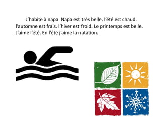 J’habite à napa. Napa est très belle. l’été est chaud.
l’automne est frais. l’hiver est froid. Le printemps est belle.
J’aime l’été. En l’été j’aime la natation.
 