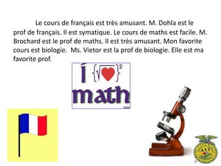 Le cours de français est très amusant. M. Dohla est le
prof de français. Il est symatique. Le cours de maths est facile. M.
Brochard est le prof de maths. Il est très amusant. Mon favorite
cours est biologie. Ms. Vietor est la prof de biologie. Elle est ma
favorite prof.
 