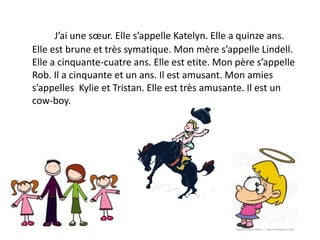 J’ai une sœur. Elle s’appelle Katelyn. Elle a quinze ans.
Elle est brune et très symatique. Mon mère s’appelle Lindell.
Elle a cinquante-cuatre ans. Elle est etite. Mon père s’appelle
Rob. Il a cinquante et un ans. Il est amusant. Mon amies
s’appelles Kylie et Tristan. Elle est très amusante. Il est un
cow-boy.
 