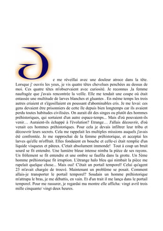 e me réveillai avec une douleur atroce dans la tête.
Lorsque j' ouvris les yeux, je vis quatre têtes chevelues penchées au dessus de
moi. Ces quatre têtes m'observaient avec curiosité. Je reconnus ,la femme
naufragée que j'avais rencontrée la veille. Elle me tendait une coupe où était
entassée une multitude de larves blanches et gluantes . En même temps les trois
autres criaient et s'égosillaient en poussant d'abominables cris. Je me levai: ces
gens devaient être prisonniers de cette île depuis bien longtemps car ils avaient
perdu toutes habitudes civilisées. On aurait dit des singes ou plutôt des hommes
préhistoriques, qui sortaient d'un autre espace-temps... Mais d'où pouvaient-ils
venir… Auraient-ils échappé à l'évolution? Etrange… J'allais découvrir, d'où
venait ces hommes préhistoriques. Pour cela je devais infiltrer leur tribu et
découvrir leurs secrets. Cela me rappelait les multiples missions auquels j'avais
été confrontée. Je me rapprochai de la femme préhistorique, et acceptai les
larves qu'elle m'offrait. Elles fondaient en bouche et celle-ci était remplie d'un
liquide visqueux et pâteux. C'etait absolument immonde! Tout à coup un bruit
sourd se fit entendre. Une lumière bleue intense nimba la pièce de ses rayons.
Un frôlement se fit entendre et une ombre se faufila dans la grotte. Un 5ème
homme préhistorique fit irruption. L'étrange halo bleu qui nimbait la pièce me
rapelait quelque chose... Mais oui! C'était un portail temporel! Celui qu'agent
23 m'avait chargée de trouvé. Maintenant un problème se posait. Comment
allais-je transporter le portail temporel? Soudain un homme préhistorique
m'attrapa le bras, je me débattis, en vain. Et d'un trait il me lança dans le portail
temporel. Pour me rassurer, je regardai ma montre elle afficha: vingt avril trois
mille cinquante/ vingt deux heures.
 