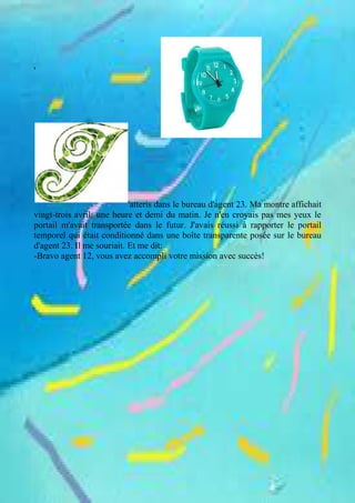 '
'atteris dans le bureau d'agent 23. Ma montre affichait
vingt-trois avril: une heure et demi du matin. Je n'en croyais pas mes yeux le
portail m'avait transportée dans le futur. J'avais réussi à rapporter le portail
temporel qui était conditionné dans une boîte transparente posée sur le bureau
d'agent 23. Il me souriait. Et me dit:
-Bravo agent 12, vous avez accompli votre mission avec succès!
 