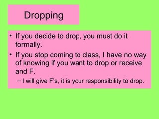 Dropping
• If you decide to drop, you must do it
  formally.
• If you stop coming to class, I have no way
  of knowing if you want to drop or receive
  and F.
  – I will give F’s, it is your responsibility to drop.
 