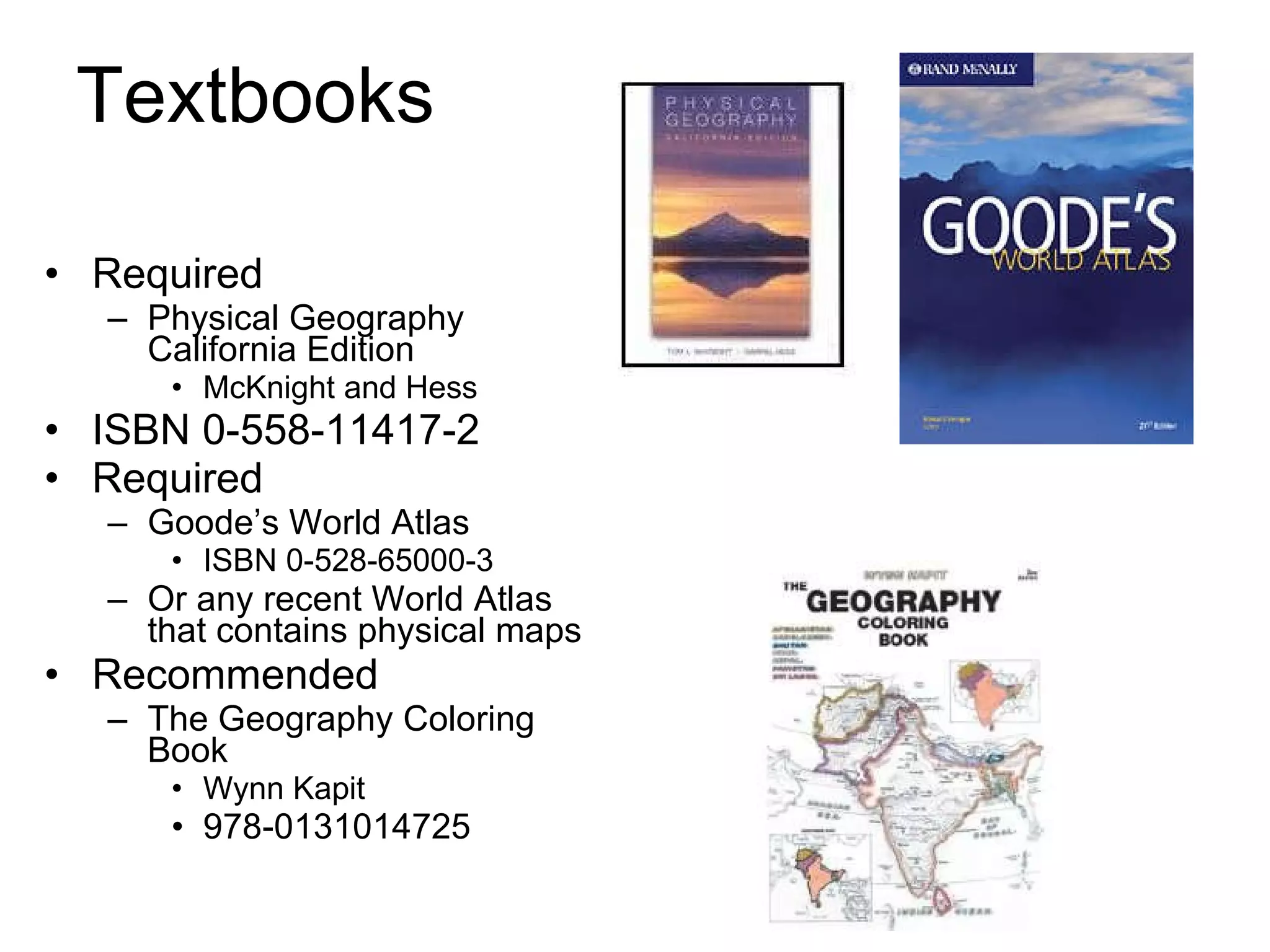 Textbooks Required Physical Geography California Edition McKnight and Hess ISBN 0-558-11417-2 Required Goode’s World Atlas ISBN 0-528-65000-3 Or any recent World Atlas that contains physical maps Recommended The Geography Coloring Book Wynn Kapit 978-0131014725  