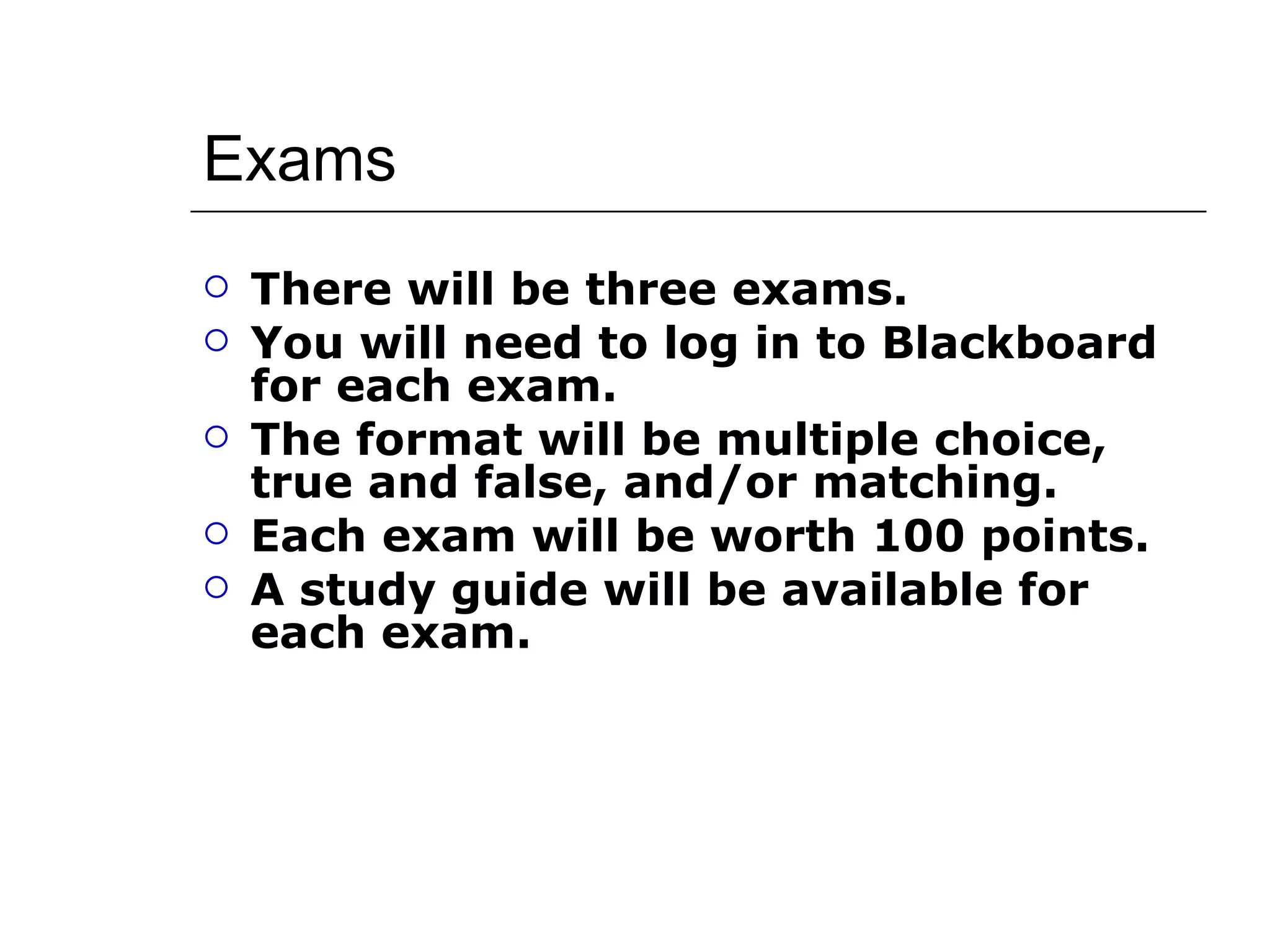 Exams There will be three exams. You will need to log in to Blackboard for each exam. The format will be multiple choice, true and false, and/or matching. Each exam will be worth 100 points. A study guide will be available for each exam. 