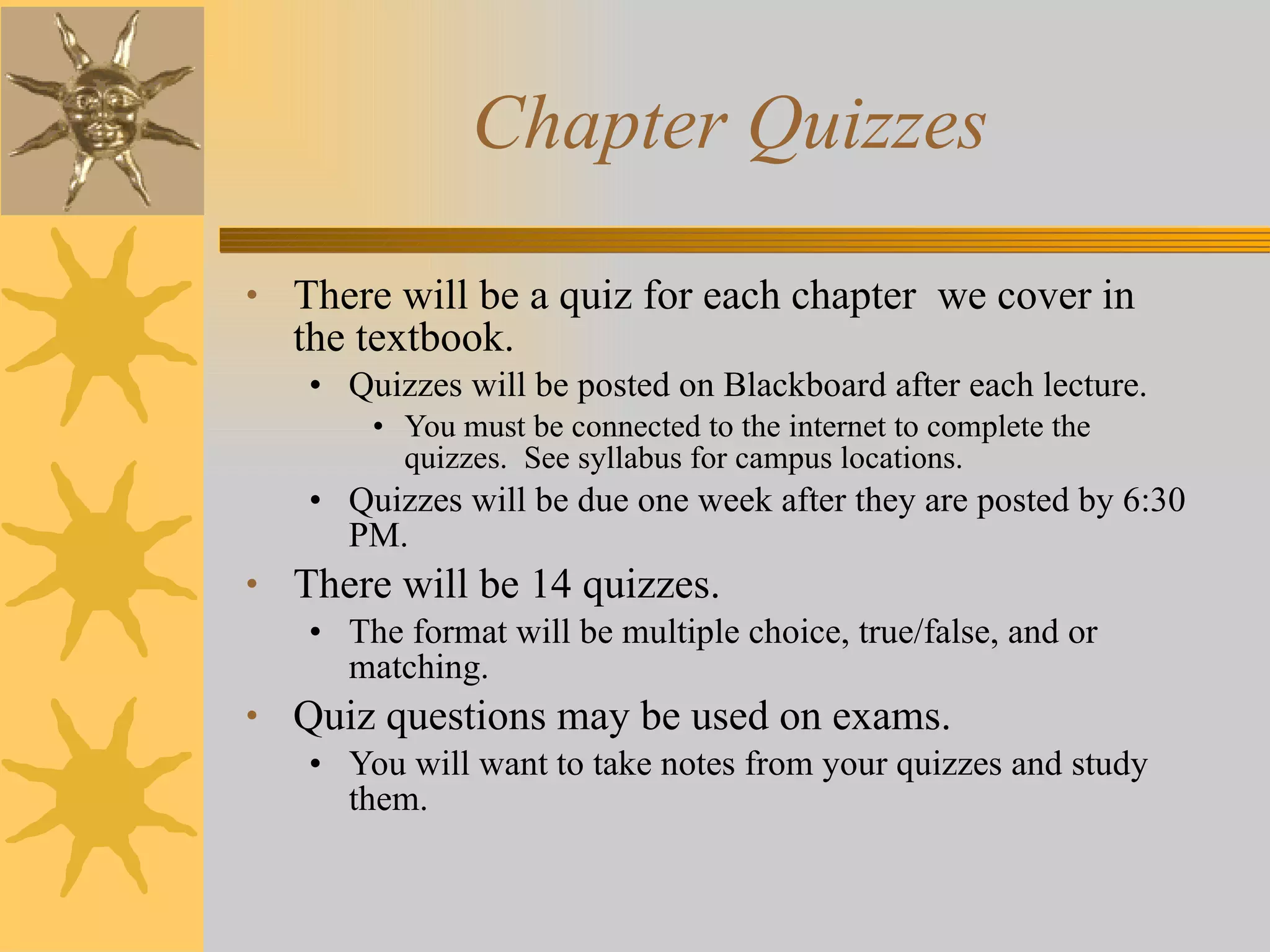 Chapter Quizzes There will be a quiz for each chapter  we cover in the textbook. Quizzes will be posted on Blackboard after each lecture. You must be connected to the internet to complete the quizzes.  See syllabus for campus locations. Quizzes will be due one week after they are posted by 6:30 PM. There will be 14 quizzes. The format will be multiple choice, true/false, and or matching. Quiz questions may be used on exams. You will want to take notes from your quizzes and study them. 