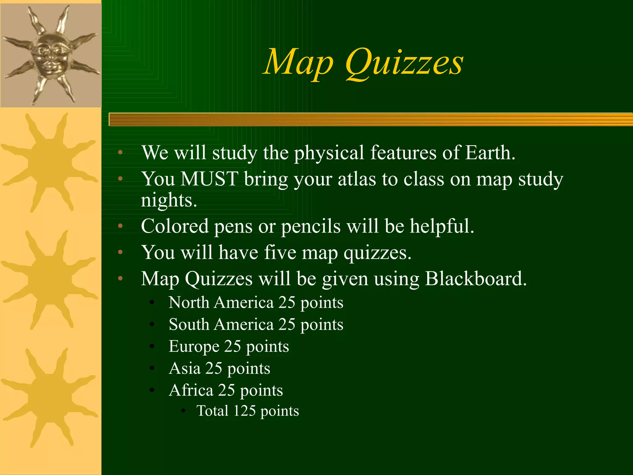 Map Quizzes We will study the physical features of Earth. You MUST bring your atlas to class on map study nights. Colored pens or pencils will be helpful. You will have five map quizzes. Map Quizzes will be given using Blackboard. North America 25 points South America 25 points Europe 25 points Asia 25 points Africa 25 points Total 125 points 