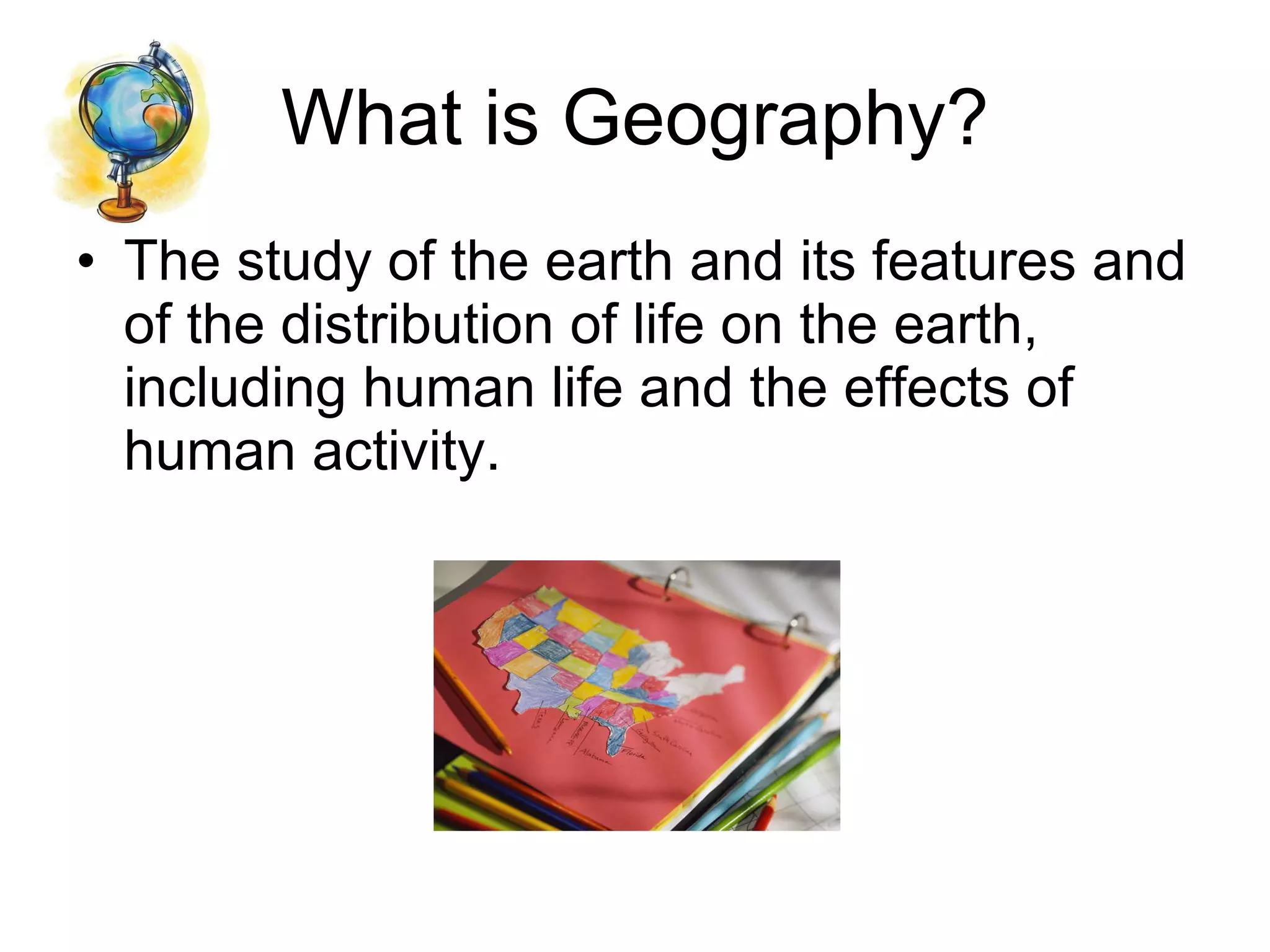 What is Geography? The study of the earth and its features and of the distribution of life on the earth, including human life and the effects of human activity.  