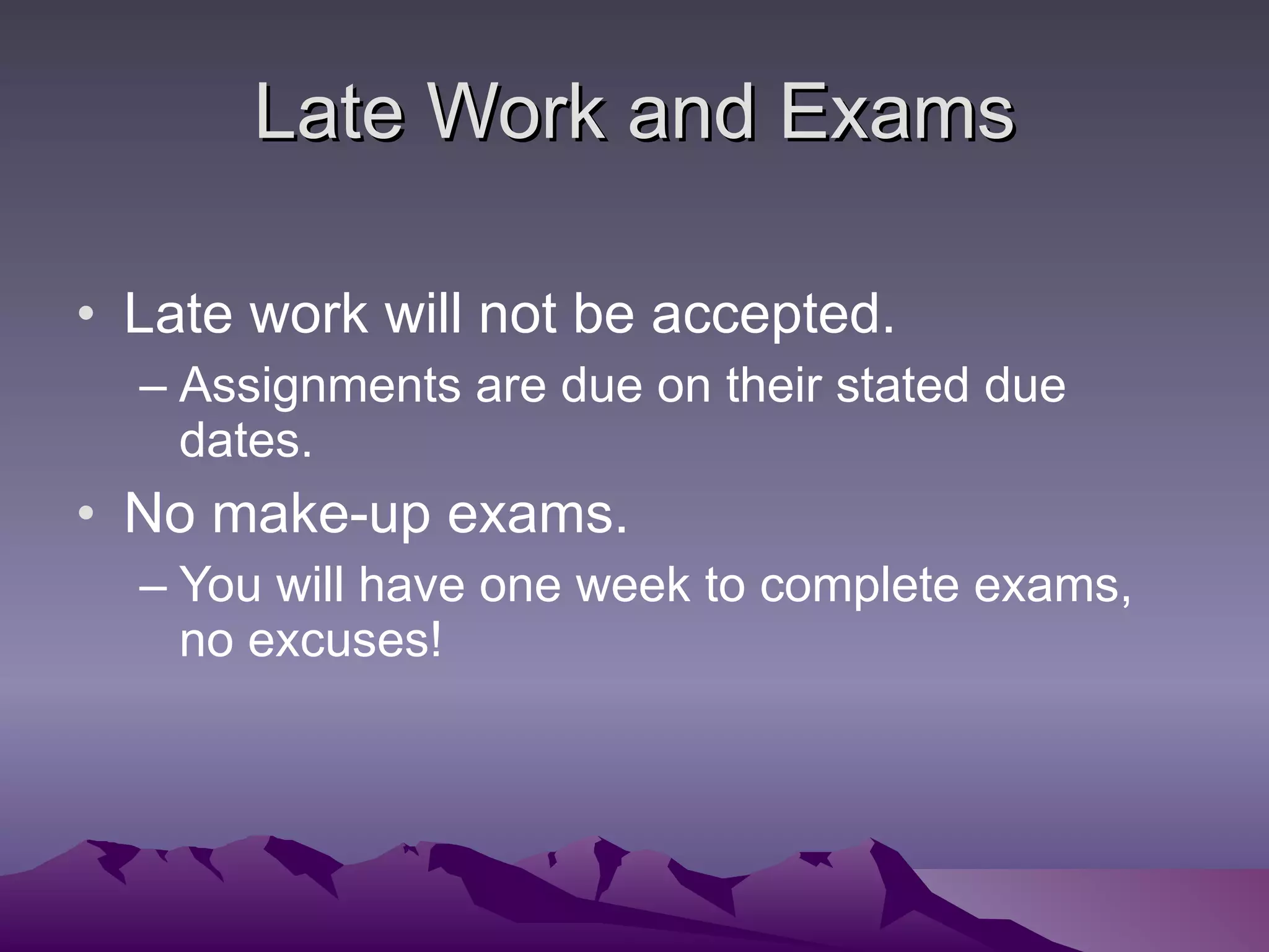 Late Work and Exams Late work will not be accepted. Assignments are due on their stated due dates. No make-up exams. You will have one week to complete exams, no excuses! 