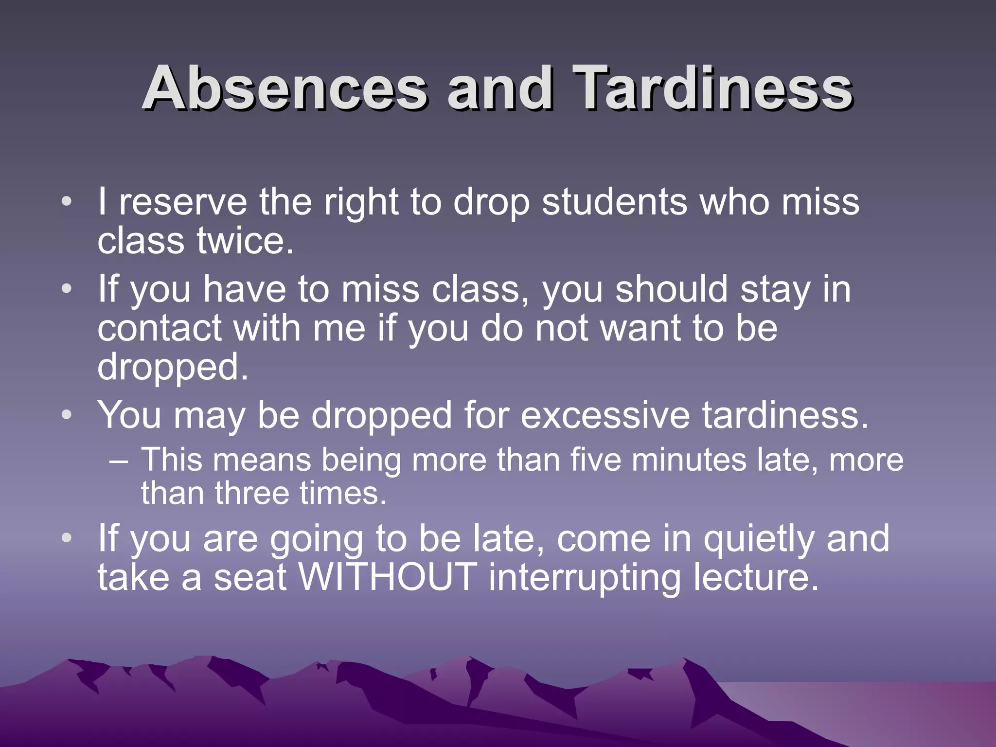 Absences and Tardiness I reserve the right to drop students who miss class twice.  If you have to miss class, you should stay in contact with me if you do not want to be dropped.  You may be dropped for excessive tardiness. This means being more than five minutes late, more than three times.  If you are going to be late, come in quietly and take a seat WITHOUT interrupting lecture.  