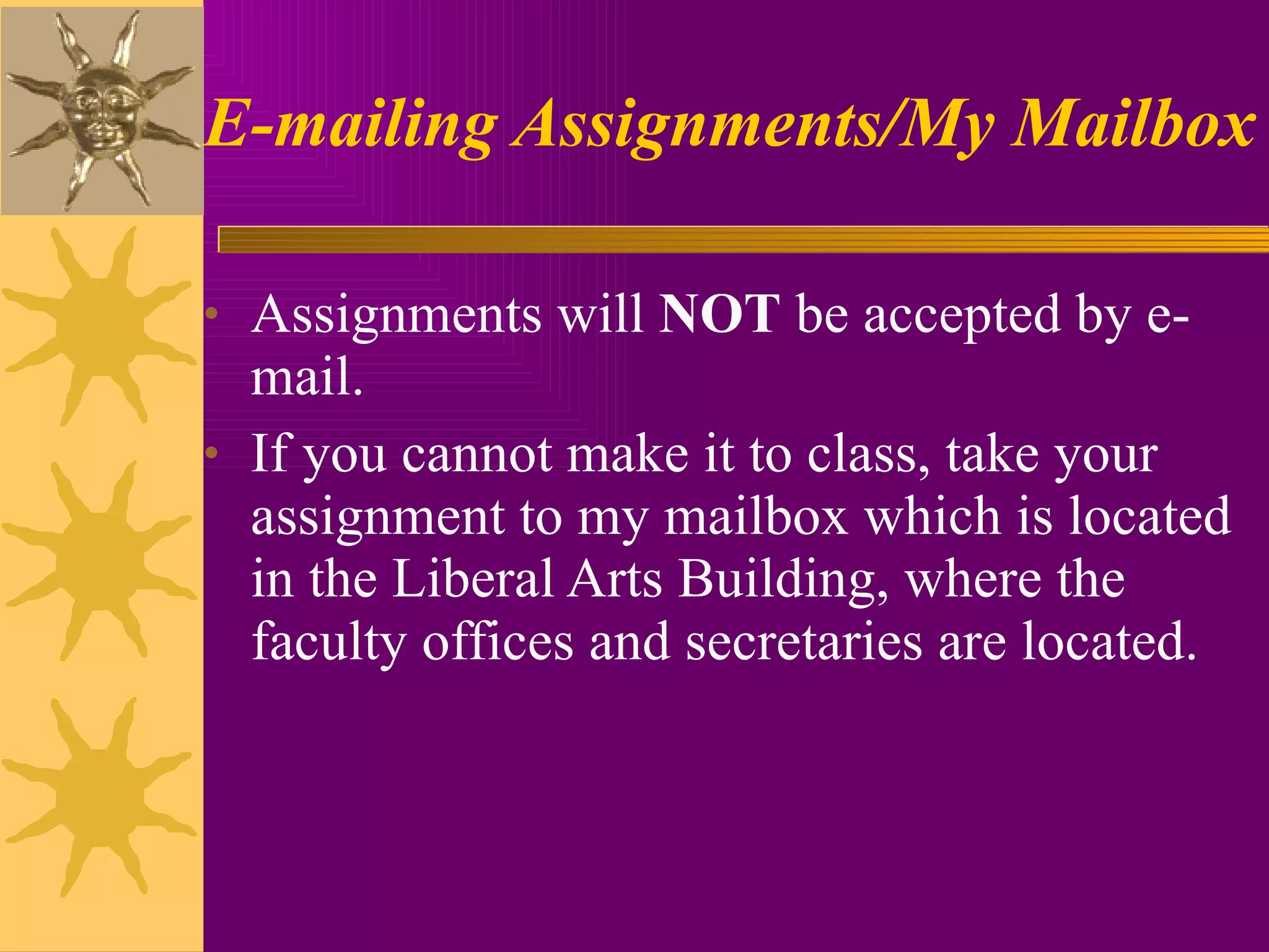 E-mailing Assignments/My Mailbox Assignments will  NOT  be accepted by e-mail.  If you cannot make it to class, take your assignment to my mailbox which is located in the Liberal Arts Building, where the faculty offices and secretaries are located. 