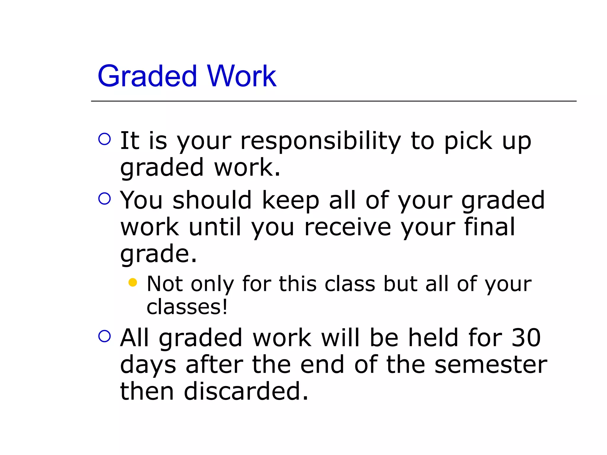 Graded Work It is your responsibility to pick up graded work. You should keep all of your graded work until you receive your final grade.  Not only for this class but all of your classes! All graded work will be held for 30 days after the end of the semester then discarded. 