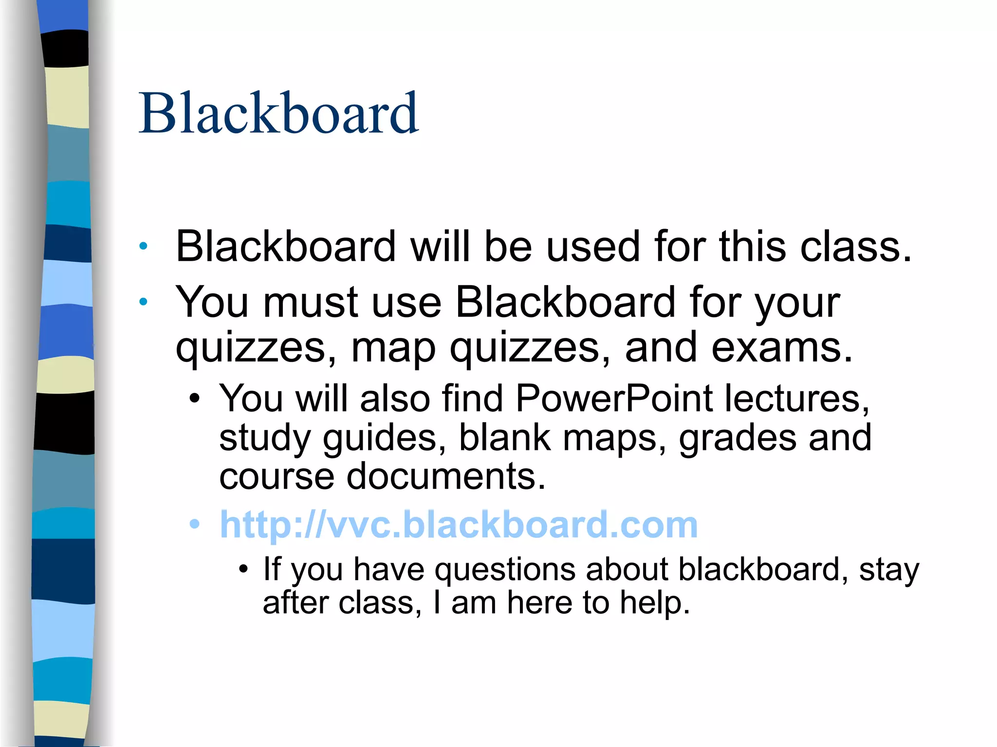 Blackboard Blackboard will be used for this class. You must use Blackboard for your quizzes, map quizzes, and exams.  You will also find PowerPoint lectures, study guides, blank maps, grades and course documents. http://vvc.blackboard.com   If you have questions about blackboard, stay after class, I am here to help. 