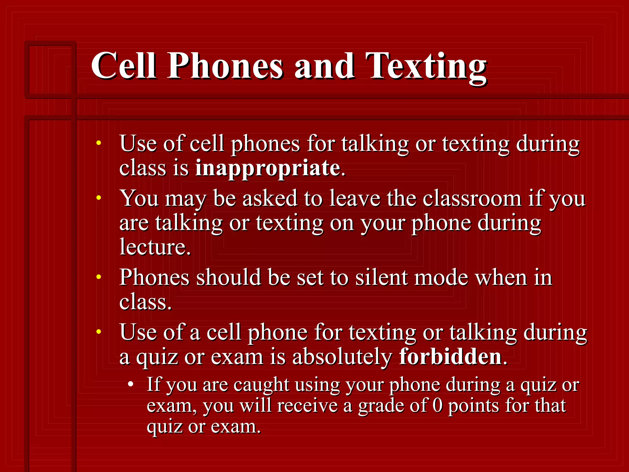 Cell Phones and Texting Use of cell phones for talking or texting during class is  inappropriate .  You may be asked to leave the classroom if you are talking or texting on your phone during lecture.  Phones should be set to silent mode when in class.  Use of a cell phone for texting or talking during a quiz or exam is absolutely  forbidden .  If you are caught using your phone during a quiz or exam, you will receive a grade of 0 points for that quiz or exam.  