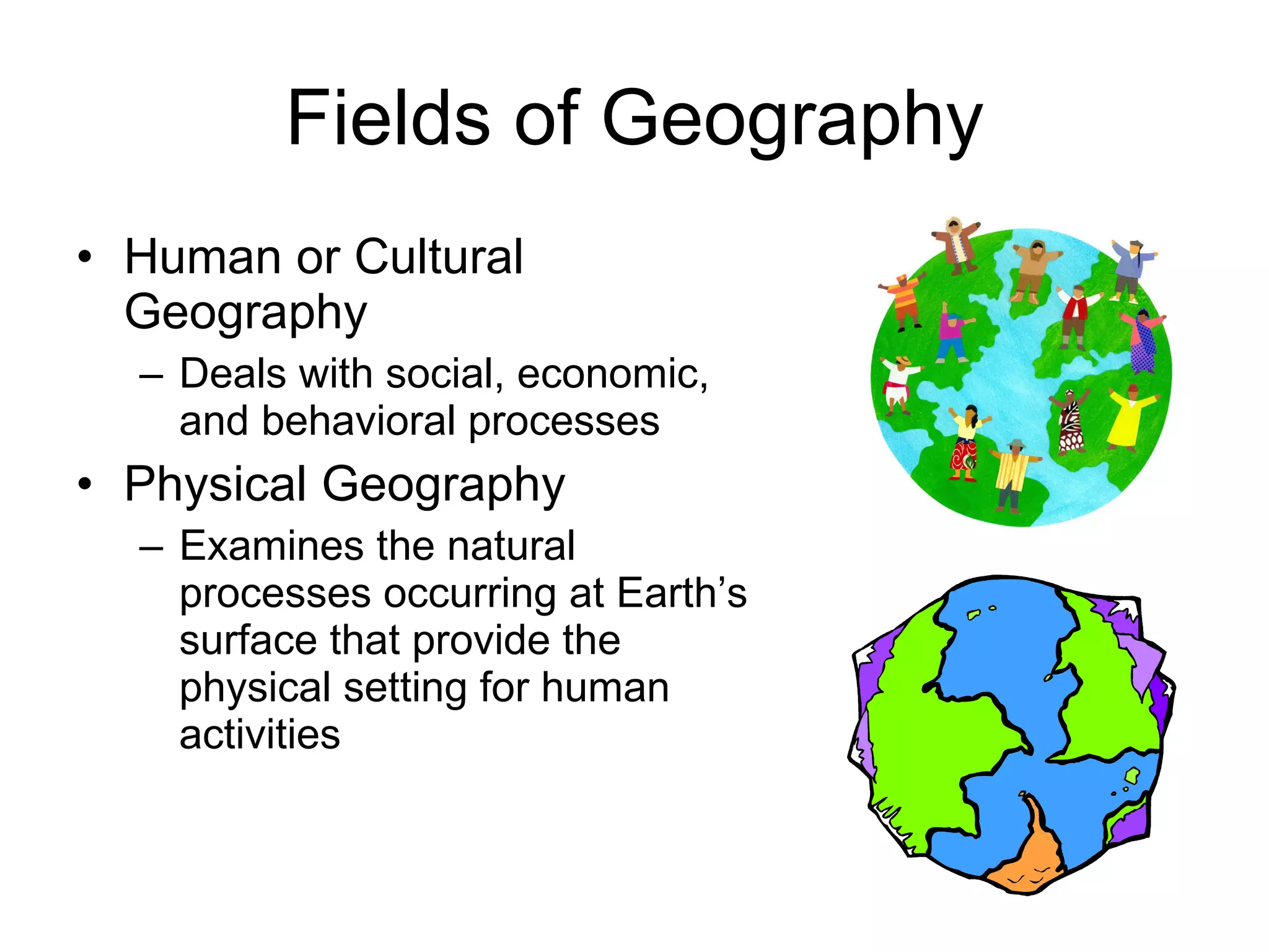 Fields of Geography Human or Cultural Geography Deals with social, economic, and behavioral processes Physical Geography Examines the natural processes occurring at Earth’s surface that provide the physical setting for human activities 