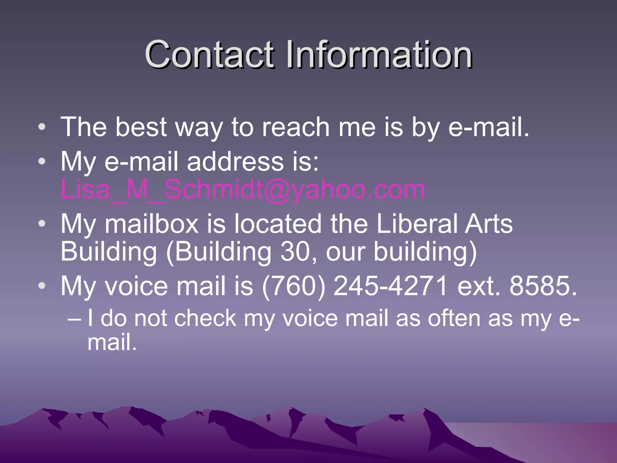 Contact Information The best way to reach me is by e-mail. My e-mail address is:  [email_address] My mailbox is located the Liberal Arts Building (Building 30, our building) My voice mail is (760) 245-4271 ext. 8585. I do not check my voice mail as often as my e-mail.  