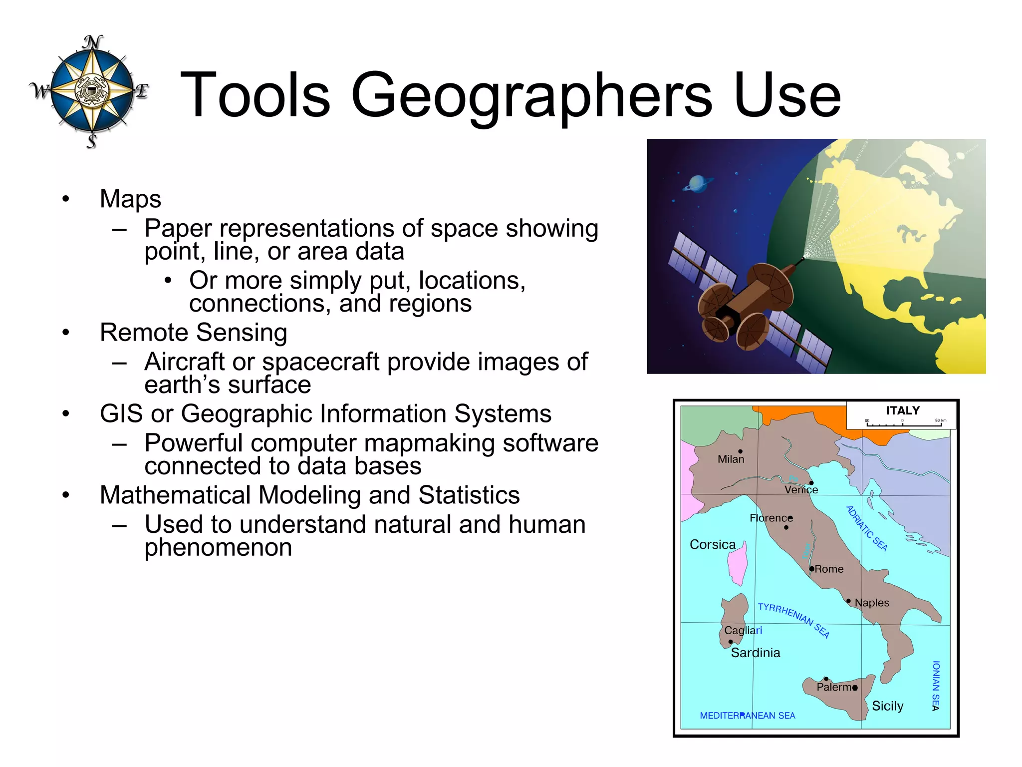 Tools Geographers Use Maps Paper representations of space showing point, line, or area data Or more simply put, locations, connections, and regions Remote Sensing Aircraft or spacecraft provide images of earth’s surface GIS or Geographic Information Systems Powerful computer mapmaking software connected to data bases Mathematical Modeling and Statistics Used to understand natural and human phenomenon 