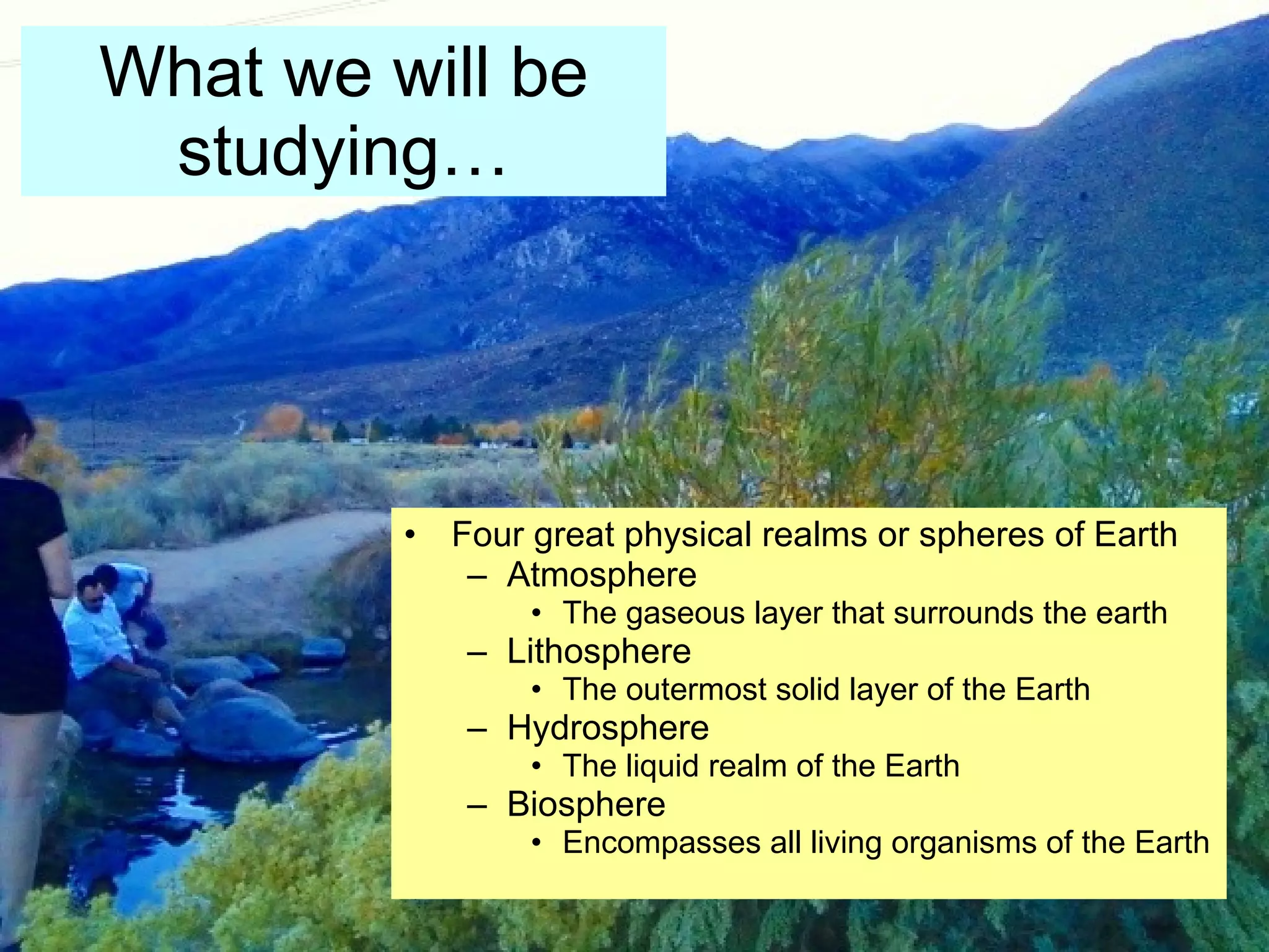What we will be studying… Four great physical realms or spheres of Earth Atmosphere The gaseous layer that surrounds the earth Lithosphere The outermost solid layer of the Earth Hydrosphere The liquid realm of the Earth Biosphere Encompasses all living organisms of the Earth 