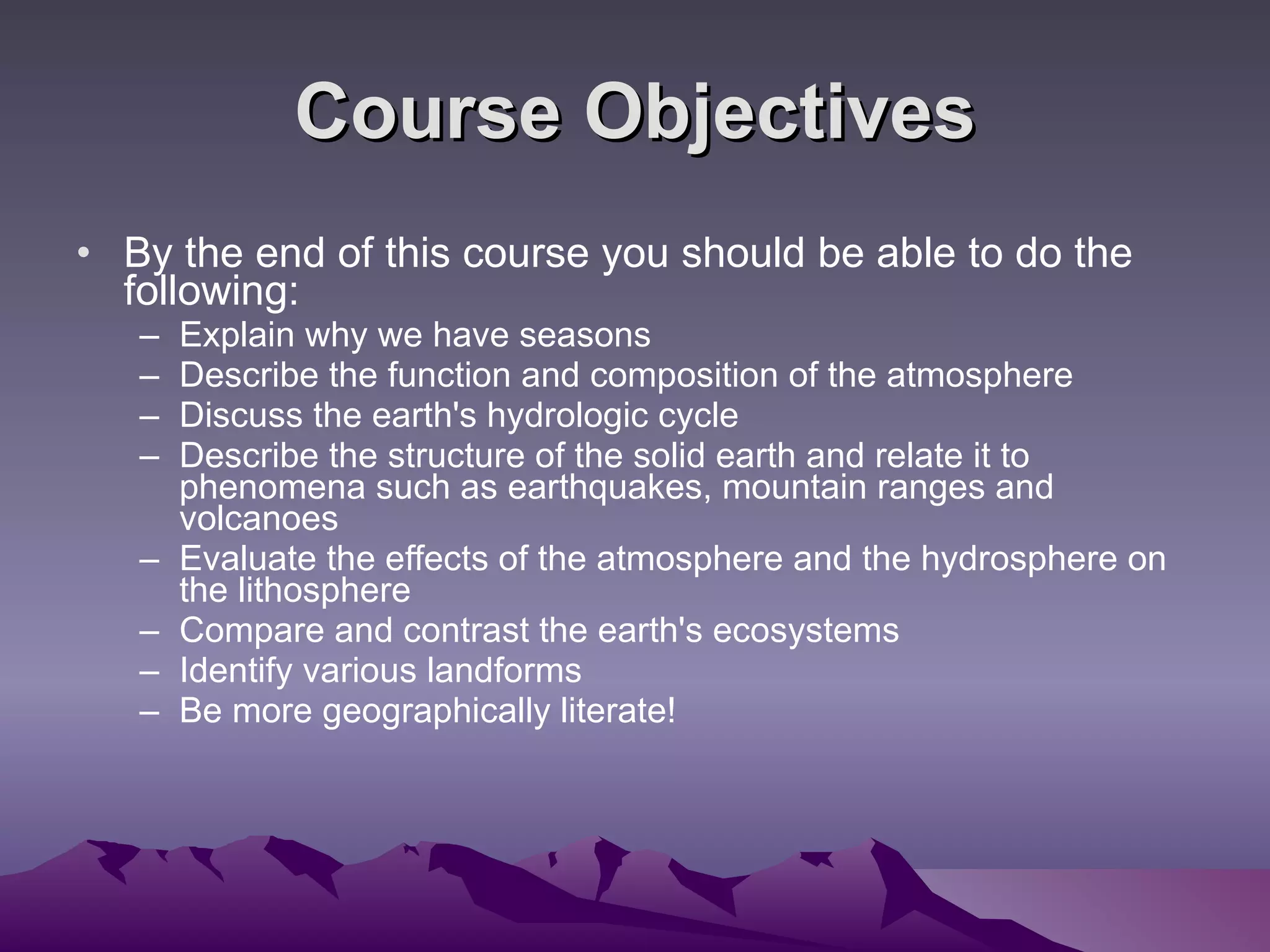 Course Objectives By the end of this course you should be able to do the following: Explain why we have seasons  Describe the function and composition of the atmosphere  Discuss the earth's hydrologic cycle  Describe the structure of the solid earth and relate it to phenomena such as earthquakes, mountain ranges and volcanoes  Evaluate the effects of the atmosphere and the hydrosphere on the lithosphere  Compare and contrast the earth's ecosystems Identify various landforms Be more geographically literate! 
