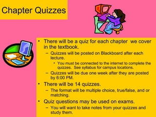 Chapter Quizzes
• There will be a quiz for each chapter we cover
in the textbook.
– Quizzes will be posted on Blackboard after each
lecture.
• You must be connected to the internet to complete the
quizzes. See syllabus for campus locations.
– Quizzes will be due one week after they are posted
by 6:00 PM.
• There will be 14 quizzes.
– The format will be multiple choice, true/false, and or
matching.
• Quiz questions may be used on exams.
– You will want to take notes from your quizzes and
study them.
 