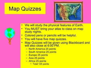 Map Quizzes
• We will study the physical features of Earth.
• You MUST bring your atlas to class on map
study nights.
• Colored pens or pencils will be helpful.
• You will have five map quizzes.
• Map Quizzes will be given using Blackboard and
will also close at 6:00 PM.
– North America 25 points
– South America 25 points
– Europe 25 points
– Asia 25 points
– Africa 25 points
• Total 125 points
 