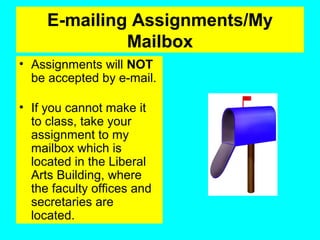E-mailing Assignments/My
Mailbox
• Assignments will NOT
be accepted by e-mail.
• If you cannot make it
to class, take your
assignment to my
mailbox which is
located in the Liberal
Arts Building, where
the faculty offices and
secretaries are
located.
 