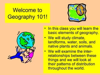 Welcome to
Geography 101!
• In this class you will learn the
basic elements of geography.
• We will study climate,
landforms, water, soils, and
native plants and animals.
• We will examine the inter-
relationships between these
things and we will look at
their patterns of distribution
throughout the world.
 