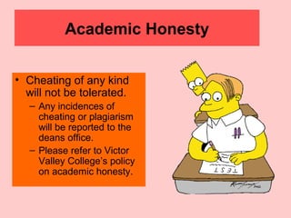 Academic Honesty
• Cheating of any kind
will not be tolerated.
– Any incidences of
cheating or plagiarism
will be reported to the
deans office.
– Please refer to Victor
Valley College’s policy
on academic honesty.
 