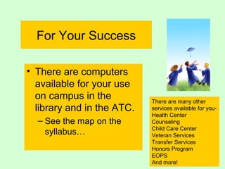 For Your Success
• There are computers
available for your use
on campus in the
library and in the ATC.
– See the map on the
syllabus…
There are many other
services available for you-
Health Center
Counseling
Child Care Center
Veteran Services
Transfer Services
Honors Program
EOPS
And more!
 