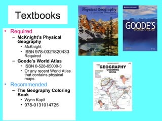 Textbooks
• Required
– McKnight’s Physical
Geography
• McKnight
• ISBN 978-0321820433
Required
– Goode’s World Atlas
• ISBN 0-528-65000-3
• Or any recent World Atlas
that contains physical
maps
• Recommended
– The Geography Coloring
Book
• Wynn Kapit
• 978-0131014725
 