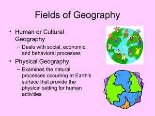 Fields of Geography
• Human or Cultural
Geography
– Deals with social, economic,
and behavioral processes
• Physical Geography
– Examines the natural
processes occurring at Earth’s
surface that provide the
physical setting for human
activities
 