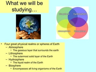What we will be
studying…
• Four great physical realms or spheres of Earth
– Atmosphere
• The gaseous layer that surrounds the earth
– Lithosphere
• The outermost solid layer of the Earth
– Hydrosphere
• The liquid realm of the Earth
– Biosphere
• Encompasses all living organisms of the Earth
 