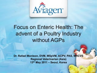 Focus on Enteric Health: The
advent of a Poultry Industry
without AGPs
Dr. Rafael Monleon, DVM, MSpVM, ACPV, PAS, MRCVS
Regional Veterinarian (Asia)
13th May 2011 – Seoul, Korea
 