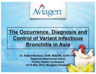 Dr. Rafael Monleon, DVM, MSpVM, ACPV, PAS
Regional Veterinarian (Asia)
Poultry Health Conference
14-15 May 2012, Bangkok (Thailand)
The Occurrence, Diagnosis and
Control of Variant Infectious
Bronchitis in Asia
 